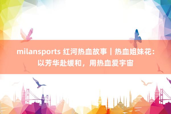 milansports 红河热血故事｜热血姐妹花：以芳华赴缓和，用热血爱宇宙