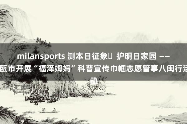 milansports 测本日征象・护明日家园 —— 建瓯市开展“福泽姆妈”科普宣传巾帼志愿管事八闽行活动