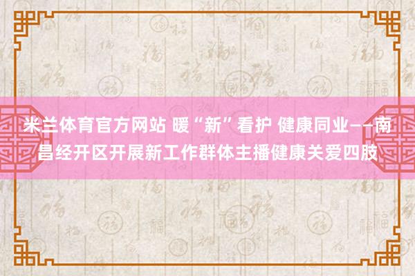 米兰体育官方网站 暖“新”看护 健康同业——南昌经开区开展新工作群体主播健康关爱四肢