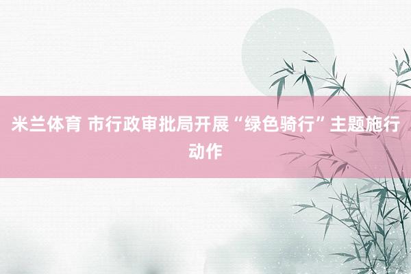 米兰体育 市行政审批局开展“绿色骑行”主题施行动作