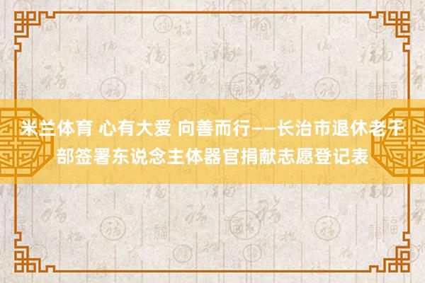 米兰体育 心有大爱 向善而行——长治市退休老干部签署东说念主体器官捐献志愿登记表