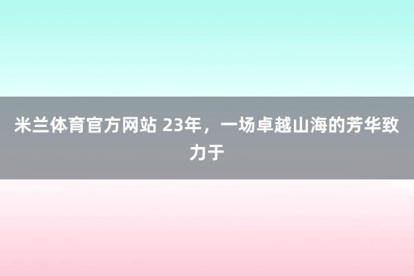 米兰体育官方网站 23年，一场卓越山海的芳华致力于