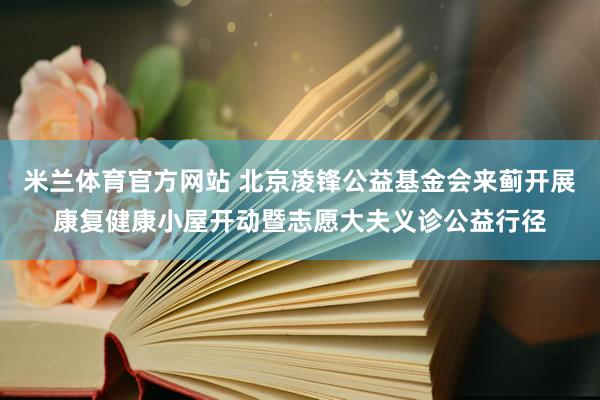 米兰体育官方网站 北京凌锋公益基金会来蓟开展康复健康小屋开动暨志愿大夫义诊公益行径