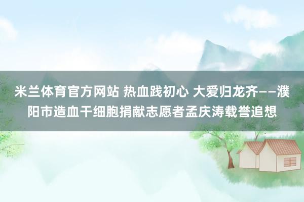 米兰体育官方网站 热血践初心 大爱归龙齐——濮阳市造血干细胞捐献志愿者孟庆涛载誉追想