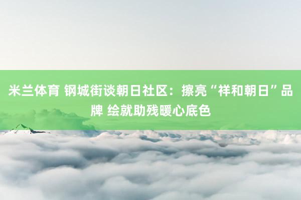米兰体育 钢城街谈朝日社区：擦亮“祥和朝日”品牌 绘就助残暖心底色