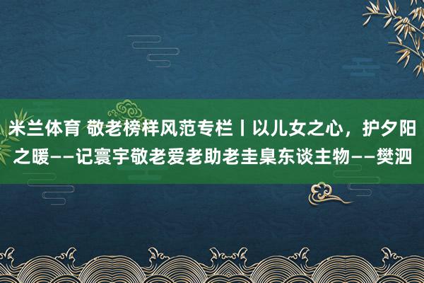 米兰体育 敬老榜样风范专栏丨以儿女之心，护夕阳之暖——记寰宇敬老爱老助老圭臬东谈主物——樊泗