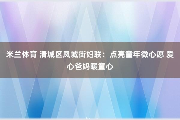 米兰体育 清城区凤城街妇联：点亮童年微心愿 爱心爸妈暖童心