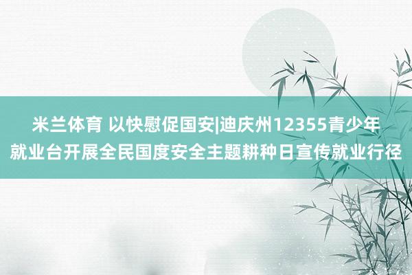 米兰体育 以快慰促国安|迪庆州12355青少年就业台开展全民国度安全主题耕种日宣传就业行径