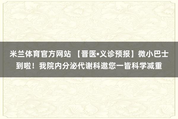 米兰体育官方网站 【晋医•义诊预报】微小巴士到啦！我院内分泌代谢科邀您一皆科学减重