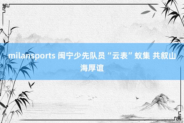 milansports 闽宁少先队员“云表”蚁集 共叙山海厚谊