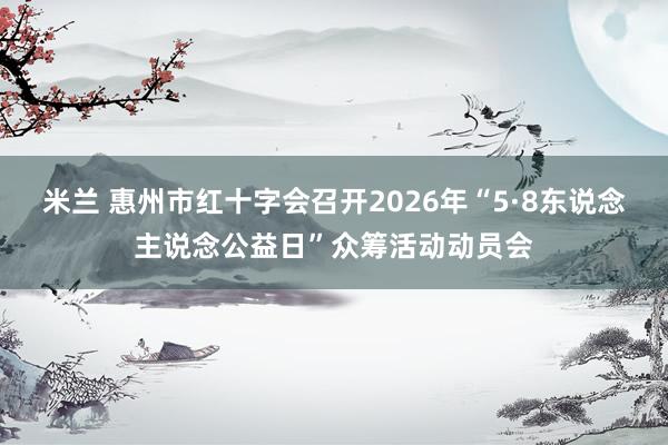 米兰 惠州市红十字会召开2026年“5·8东说念主说念公益日”众筹活动动员会