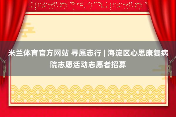 米兰体育官方网站 寻愿志行 | 海淀区心思康复病院志愿活动志愿者招募
