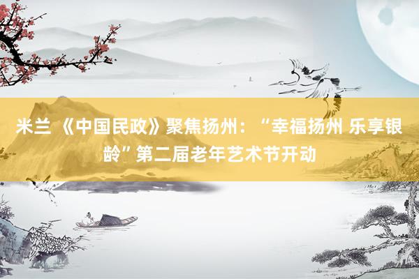 米兰 《中国民政》聚焦扬州：“幸福扬州 乐享银龄”第二届老年艺术节开动