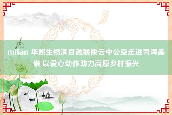 milan 华熙生物润百颜联袂云中公益走进青海囊谦 以爱心动作助力高原乡村振兴
