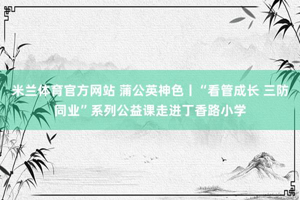 米兰体育官方网站 蒲公英神色丨“看管成长 三防同业”系列公益课走进丁香路小学