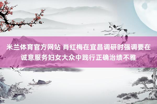 米兰体育官方网站 肖红梅在宜昌调研时强调要在诚意服务妇女大众中践行正确治绩不雅