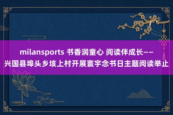 milansports 书香润童心 阅读伴成长——兴国县埠头乡垓上村开展寰宇念书日主题阅读举止