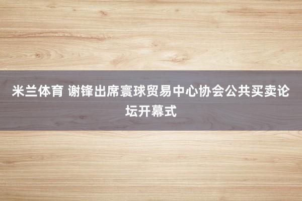 米兰体育 谢锋出席寰球贸易中心协会公共买卖论坛开幕式