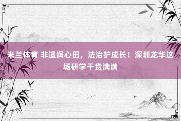米兰体育 非遗润心田，法治护成长！深圳龙华这场研学干货满满