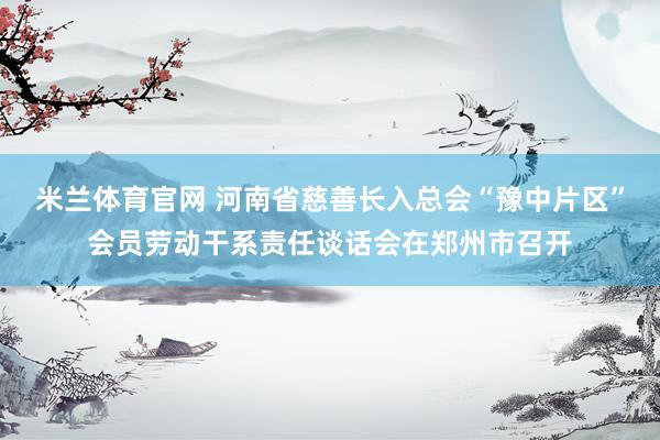 米兰体育官网 河南省慈善长入总会“豫中片区”会员劳动干系责任谈话会在郑州市召开
