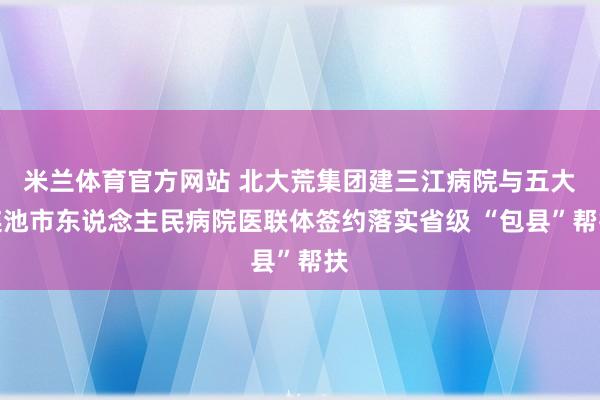 米兰体育官方网站 北大荒集团建三江病院与五大连池市东说念主民病院医联体签约落实省级 “包县”帮扶