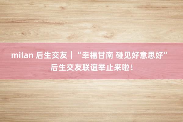 milan 后生交友｜“幸福甘南 碰见好意思好” 后生交友联谊举止来啦！