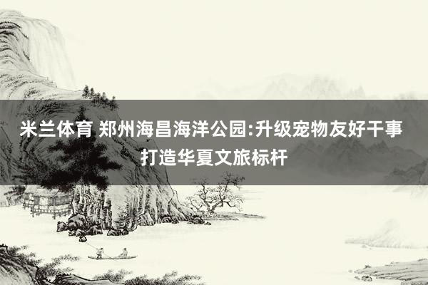 米兰体育 郑州海昌海洋公园:升级宠物友好干事 打造华夏文旅标杆