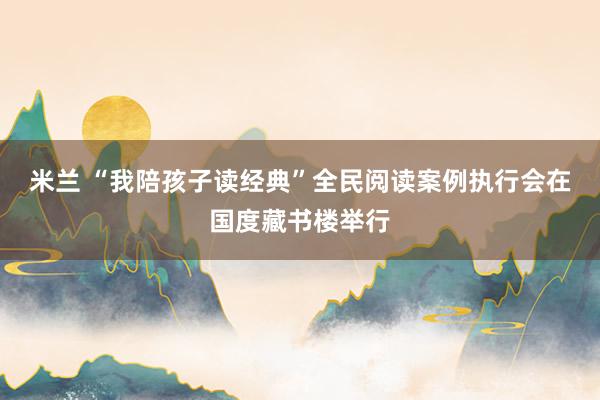 米兰 “我陪孩子读经典”全民阅读案例执行会在国度藏书楼举行