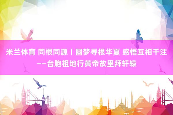 米兰体育 同根同源丨圆梦寻根华夏 感悟互相干注——台胞祖地行黄帝故里拜轩辕