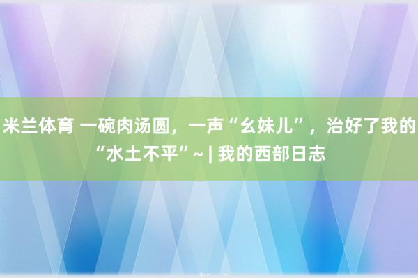 米兰体育 一碗肉汤圆，一声“幺妹儿”，治好了我的“水土不平”~ | 我的西部日志