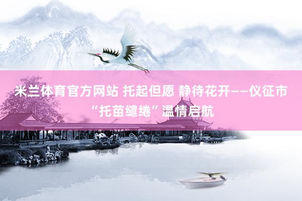 米兰体育官方网站 托起但愿 静待花开——仪征市“托苗缱绻”温情启航