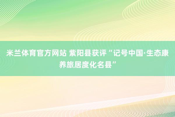 米兰体育官方网站 紫阳县获评“记号中国·生态康养旅居度化名县”
