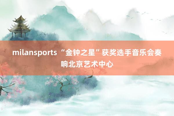 milansports “金钟之星”获奖选手音乐会奏响北京艺术中心