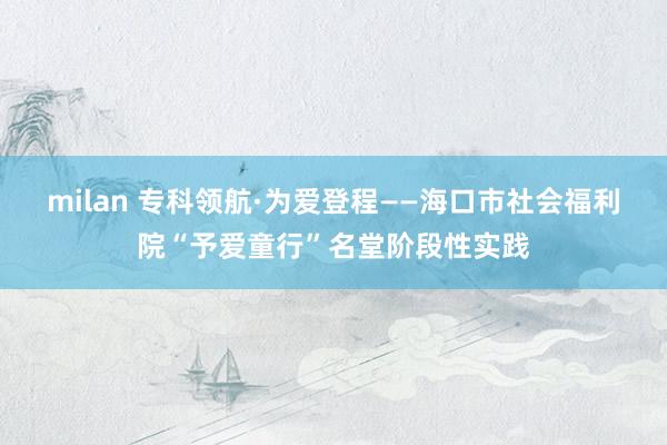 milan 专科领航·为爱登程——海口市社会福利院“予爱童行”名堂阶段性实践
