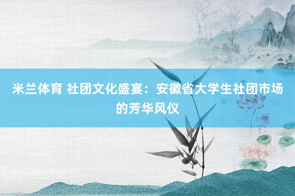 米兰体育 社团文化盛宴：安徽省大学生社团市场的芳华风仪