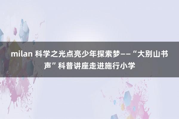 milan 科学之光点亮少年探索梦——“大别山书声”科普讲座走进施行小学