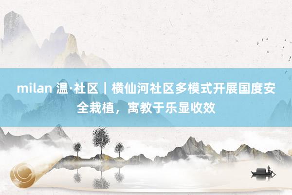 milan 温·社区｜横仙河社区多模式开展国度安全栽植，寓教于乐显收效