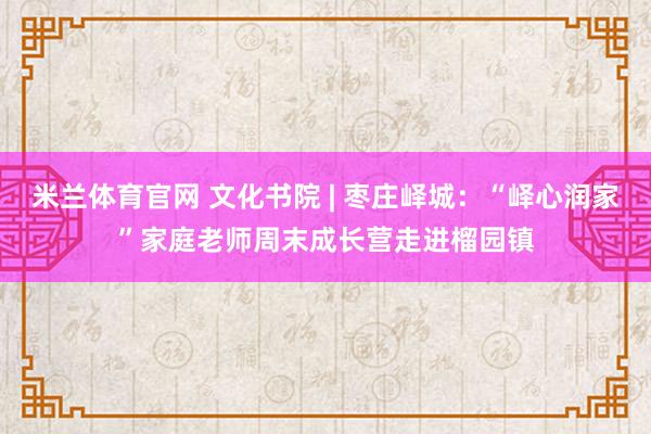 米兰体育官网 文化书院 | 枣庄峄城：“峄心润家”家庭老师周末成长营走进榴园镇