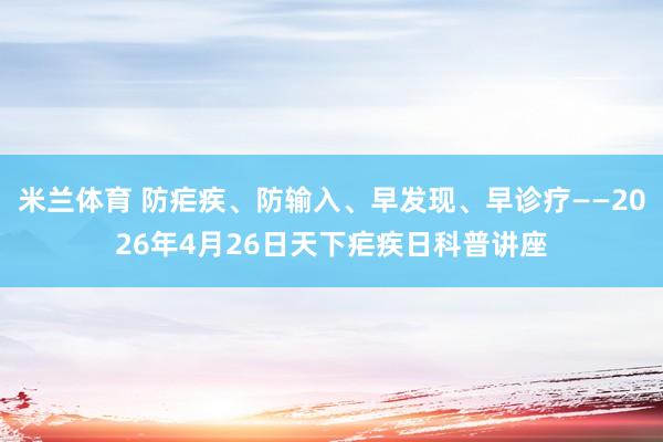 米兰体育 防疟疾、防输入、早发现、早诊疗——2026年4月26日天下疟疾日科普讲座