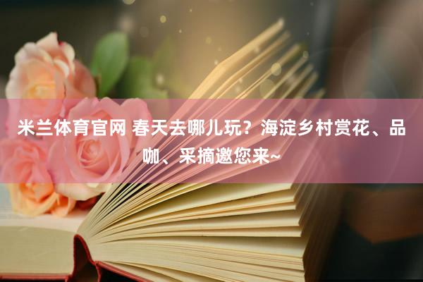 米兰体育官网 春天去哪儿玩？海淀乡村赏花、品咖、采摘邀您来~
