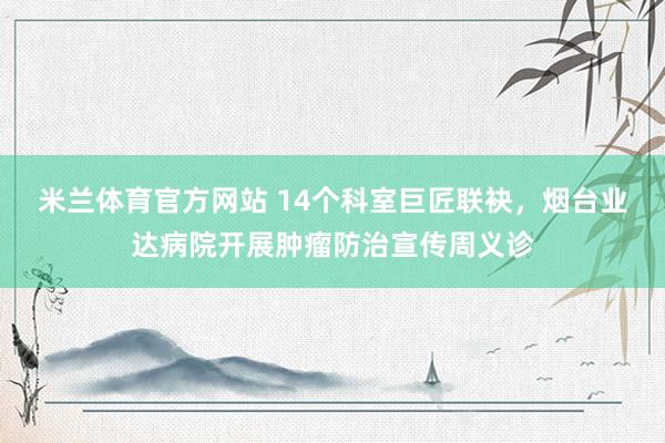 米兰体育官方网站 14个科室巨匠联袂，烟台业达病院开展肿瘤防治宣传周义诊