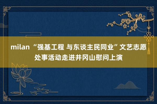 milan “强基工程 与东谈主民同业”文艺志愿处事活动走进井冈山慰问上演