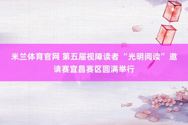 米兰体育官网 第五届视障读者 “光明阅读” 邀请赛宜昌赛区圆满举行