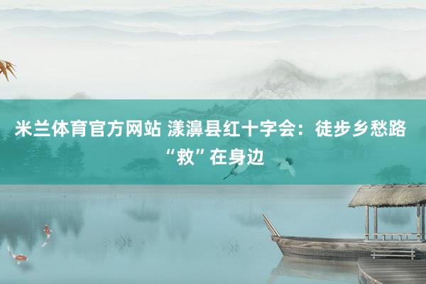 米兰体育官方网站 漾濞县红十字会：徒步乡愁路 “救”在身边