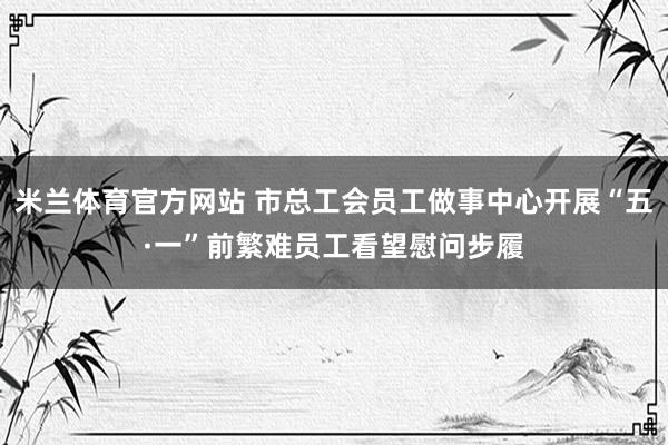 米兰体育官方网站 市总工会员工做事中心开展“五·一”前繁难员工看望慰问步履