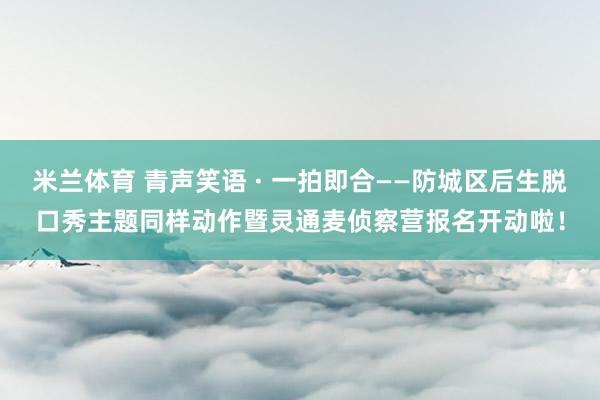 米兰体育 青声笑语 · 一拍即合——防城区后生脱口秀主题同样动作暨灵通麦侦察营报名开动啦！