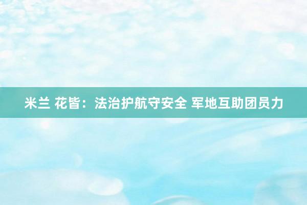 米兰 花皆：法治护航守安全 军地互助团员力