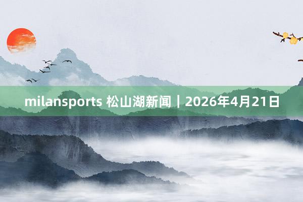 milansports 松山湖新闻｜2026年4月21日