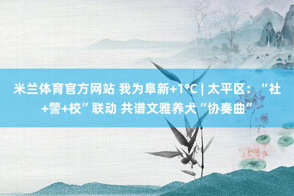 米兰体育官方网站 我为阜新+1℃ | 太平区：“社+警+校”联动 共谱文雅养犬“协奏曲”