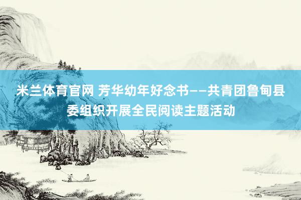 米兰体育官网 芳华幼年好念书——共青团鲁甸县委组织开展全民阅读主题活动